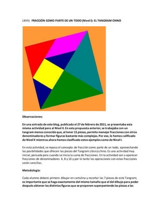 LXVII) FRACCIÓN COMO PARTE DE UN TODO (Nivel I): EL TANGRAM CHINO
Observaciones:
En una entrada de este blog, publicada el 27 de febrero de 2011, se presentaba esta
misma actividad pero al Nivel II. En esta propuesta anterior, se trabajaba con un
tangram menos conocidoque, al tener 15 piezas, permite manejar fracciones con otros
denominadores y formar figuras bastante más complejas. Por eso, lo hemos calificado
de Nivel II mientras ahora hemos clasificado estos ejemplos como de Nivel I.
En esta actividad, se repasa el concepto de fracción como parte de un todo, aprovechando
las posibilidades que ofrecen las piezas del Tangram clásico chino. Es una actividad muy
inicial, pensada para cuando se inicia la suma de fracciones. En la actividad van a aparecer
fracciones de denominadores 4, 8 y 16 y por lo tanto las operaciones con estas fracciones
serán sencillas.
Metodología:
Cada alumno deberá primero dibujar en cartulina y recortar las 7 piezas de este Tangram;
es importante que se haga exactamente del mismo tamaño que el del dibujo para poder
después obtener las distintas figuras que se proponen superponiendo las piezas a las
 