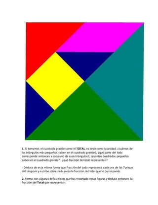 1. Si tomamos el cuadrado grande como el TOTAL, es decir como la unidad, ¿cuántos de
los triángulos más pequeños caben en el cuadrado grande?, ¿qué parte del todo
corresponde entonces a cada uno de esos triángulos?, ¿cuántos cuadrados pequeños
caben en el cuadrado grande?, ¿qué fracción del todo representan?
- Deduce de esta misma forma que fracción del todo representa cada una de las 7 piezas
del tangram y escribe sobre cada pieza la fracción del total que le corresponde.
2. Forma con algunas de las piezas que has recortado estas figuras y deduce entonces la
fracción del Total que representan.
 