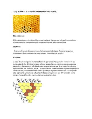 LXXII) EL PANAL ALGEBRAICO: DESTREZAS Y ECUACIONES
Observaciones:
Si bien aparece en este mismo blog una entrada de álgebra que utiliza el recurso de un
panal algebraico, éste pasatiempos no tiene nada que ver con el anterior.
Objetivos:
- Reforzar el manejo de expresiones algebraicas de todo tipo./- Resolver pequeñas
ecuaciones./- Buscar estrategias para resolver situaciones no usuales.
Actividad:
Se trata de un crucigrama numérico formado por celdas hexagonales como las de las
abejas y donde las definiciones para rellenar las casillas con números, son expresiones
algebraicas. Razonando y calculando paso a paso, se tiene que determinar los números
representados por las letras a, b, c, …que conforman las expresiones algebraicas y rellenar
las casillas del panal, teniendo en cuenta que hay que poner una cifra por casilla y cada
letra representa un número natural distinto de cero y menor que 20. También, como
siempre, letras diferentes representan números diferentes.
 