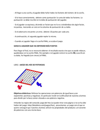 - Al llegar a una casilla, el jugador debe hallar todos los factores del número de la casilla.
- Si lo hace correctamente, obtiene como puntuación la suma de todos los factores. La
puntuación se debe inscribir en la tabla de puntuación del jugador.
- Si el jugador se equivoca, diciendo un factor que no lo es o olvidándose de algún factor,
no puntúa, marcando un cero en la columna de puntuación de su tabla.
- Si el adversario encuentra un error, obtiene 10 puntos por cada uno.
- A continuación, el segundo jugador repite lo mismo.
- Cuando un jugador llega a la casilla FINAL, se acaba el juego.
GANA EL JUGADOR QUE HA OBTENIDO MÁS PUNTOS
Para llegar al final, no es necesario obtener el resultado exacto sino que se puede rebasar,
quedándose en la casilla FINAL. Por ejemplo si el jugador está en la casilla 98 y saca 5 con
su dado, ha llegado (con creces) al FINAL.
LXXV) JUEGO DEL HEX DE POTENCIAS
Objetivos didácticos: Reforzar las operaciones con potencias de igual base y con
exponentes positivos y negativos. En particular incidir en la dificultad de nuestros alumnos
para dividir por la base común elevada a una potencia negativa.
Imitando las reglas del conocido juego del Hex (se puede mirar esta página si no se ha oído
hablar del juego: http://detablero.com/juegos/hex), presentamos un juego con el que se
quiere conseguir que nuestros alumnos utilicen las propiedades del producto y el cociente
de potencias con una misma base.
 