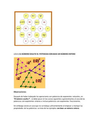 LXXVII) EL NÚMERO OCULTO III: POTENCIAS CON BASE UN NÚMERO ENTERO
Observaciones:
Después de haber trabajado las operaciones con potencias de exponentes naturales, en
“El número oculto I”, se debe pasar en los cursos siguientes a generalizarlas al caso de las
potencias con exponentes enteros e incluso potencias con exponentes fraccionarios.
Sin embargo existe un caso que no se trabaja suficientemente al empezar a manejar las
propiedades de las potencias: se trata de los ejemplos con base un número entero.
 