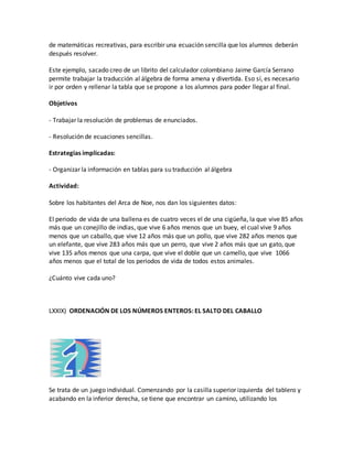 de matemáticas recreativas, para escribir una ecuación sencilla que los alumnos deberán
después resolver.
Este ejemplo, sacado creo de un librito del calculador colombiano Jaime García Serrano
permite trabajar la traducción al álgebra de forma amena y divertida. Eso sí, es necesario
ir por orden y rellenar la tabla que se propone a los alumnos para poder llegar al final.
Objetivos
- Trabajar la resolución de problemas de enunciados.
- Resolución de ecuaciones sencillas.
Estrategias implicadas:
- Organizar la información en tablas para su traducción al álgebra
Actividad:
Sobre los habitantes del Arca de Noe, nos dan los siguientes datos:
El periodo de vida de una ballena es de cuatro veces el de una cigüeña, la que vive 85 años
más que un conejillo de indias, que vive 6 años menos que un buey, el cual vive 9 años
menos que un caballo, que vive 12 años más que un pollo, que vive 282 años menos que
un elefante, que vive 283 años más que un perro, que vive 2 años más que un gato, que
vive 135 años menos que una carpa, que vive el doble que un camello, que vive 1066
años menos que el total de los periodos de vida de todos estos animales.
¿Cuánto vive cada uno?
LXXIX) ORDENACIÓN DE LOS NÚMEROS ENTEROS: EL SALTO DEL CABALLO
Se trata de un juego individual. Comenzando por la casilla superior izquierda del tablero y
acabando en la inferior derecha, se tiene que encontrar un camino, utilizando los
 