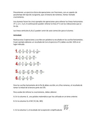 Presentamos un ejercicio clásico de operaciones con fracciones, con un soporte de
pasatiempo del tipo de crucigrama, que al tratarse de números, hemos llamado
crucinúmeros.
Los alumnos hacen los cinco ejemplos de operaciones para rellenar las líneas horizontales
nº 1, 2, 4 , 5 y 6. A continuación pueden rellenar la línea nº 3 con las indicaciones que se
les da.
Las líneas verticales A, B y C pueden servir de auto-corrección para el alumno.
Actividad:
Realiza estas 5 operaciones y escribe con palabras tu resultado en las casillas horizontales.
Si por ejemplo obtienes un resultado de 6 en el ejercicio nº 4, debes escribir: SEIS en el
lugar indicado.
Para las casillas horizontales de la fila 3, debes escribir, en cifras romanas, el resultado de
tomar la mitad de la tercera parte de 570.
Para acabar de rellenar tu crucinúmeros, debes obtener:
A. En la columna A, una palabra matemática que has utilizado en un tema anterior.
B. En la columna B, el M C D ( 66, 385)
C. En la columna C, el resultado de la expresión simplificada de .
 