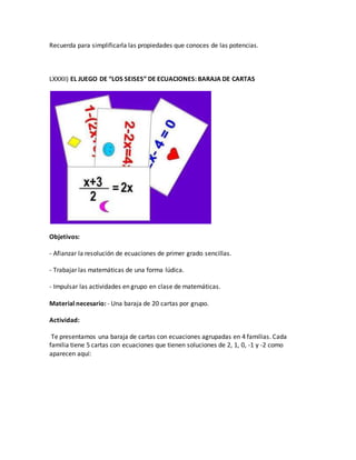 Recuerda para simplificarla las propiedades que conoces de las potencias.
LXXXII) EL JUEGO DE “LOS SEISES” DE ECUACIONES: BARAJA DE CARTAS
Objetivos:
- Afianzar la resolución de ecuaciones de primer grado sencillas.
- Trabajar las matemáticas de una forma lúdica.
- Impulsar las actividades en grupo en clase de matemáticas.
Material necesario: - Una baraja de 20 cartas por grupo.
Actividad:
Te presentamos una baraja de cartas con ecuaciones agrupadas en 4 familias. Cada
familia tiene 5 cartas con ecuaciones que tienen soluciones de 2, 1, 0, -1 y -2 como
aparecen aquí:
 