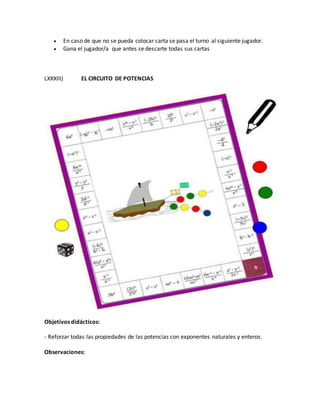  En caso de que no se pueda colocar carta se pasa el turno al siguiente jugador.
 Gana el jugador/a que antes se descarte todas sus cartas
LXXXIII) EL CIRCUITO DE POTENCIAS
Objetivos didácticos:
- Reforzar todas las propiedades de las potencias con exponentes naturales y enteros.
Observaciones:
 