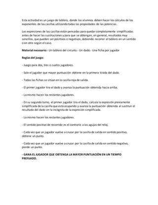 Esta actividad es un juego de tablero, donde los alumnos deben hacer los cálculos de los
exponentes de las casillas utilizando todas las propiedades de las potencias.
Las expresiones de las casillas están pensadas para quedar completamente simplificadas
antes de hacer las sustituciones y para que se obtengan, en general, resultados muy
sencillos, que pueden ser positivos o negativos, debiendo recorrer el tablero en un sentido
o en otro según el caso.
Material necesario:- Un tablero del circuito.- Un dado.- Una ficha por jugador
Reglas del juego:
- Juego para dos, tres o cuatro jugadores.
- Sale el jugador que mayor puntuación obtiene en la primera tirada del dado.
- Todas las fichas se sitúan en la casilla roja de salida.
- El primer jugador tira el dado y avanza la puntuación obtenida hacia arriba.
- Lo mismo hacen los restantes jugadores.
- En su segundo turno, el primer jugador tira el dado, calcula la expresión previamente
simplificada de la casilla que está ocupando y avanza la puntuación obtenida al sustituir el
resultado del dado en la incógnita de la expresión simplificada.
- Lo mismo hacen los restantes jugadores.
- El sentido positivo de recorrido es el contrario a las agujas del reloj.
- Cada vez que un jugador vuelve a cruzar por la casilla de salida en sentido positivo,
obtiene un punto.
- Cada vez que un jugador vuelve a cruzar por la casilla de salida en sentido negativo,
pierde un punto.
- GANA EL JUGADOR QUE OBTENGA LA MAYOR PUNTUACIÓN EN UN TIEMPO
PREFIJADO.
 