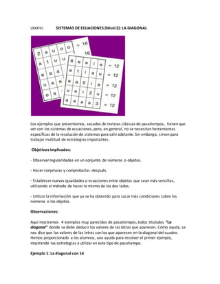 LXXXIV) SISTEMAS DE ECUACIONES (Nivel 2): LA DIAGONAL
Los ejemplos que presentamos, sacados de revistas clásicas de pasatiempos, tienen que
ver con los sistemas de ecuaciones, pero, en general, no se necesitan herramientas
específicas de la resolución de sistemas para salir adelante. Sin embargo, sirven para
trabajar multitud de estrategias importantes.
Objetivos implicados:
- Observar regularidades en un conjunto de números o objetos.
- Hacer conjeturas y comprobarlas después.
- Establecer nuevas igualdades o ecuaciones entre objetos que sean más sencillas,
utilizando el método de hacer lo mismo de los dos lados.
- Utilizar la información que ya se ha obtenido para sacar más condiciones sobre los
números o los objetos.
Observaciones:
Aquí mostramos 4 ejemplos muy parecidos de pasatiempos, todos titulados “La
diagonal” donde se debe deducir los valores de las letras que aparecen. Cómo ayuda, se
nos dice que los valores de las letras son los que aparecen en la diagonal del cuadro.
Hemos proporcionado a los alumnos, una ayuda para resolver el primer ejemplo,
mostrando las estrategias a utilizar en este tipo de pasatiempo.
Ejemplo 1: La diagonal con 14
 