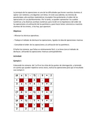 La jerarquía de las operaciones es una de las dificultades que tienen nuestros alumnos al
operar con números y no digamos con letras. En este caso además, las revistas de
pasatiempos y de acertijos matemáticos incumplen frecuentemente el orden de las
operaciones en sus planteamientos. Por lo tanto, se pueden aprovechar los cuadros
numéricos y los diversos acertijos numéricos para incidir en la importancia del orden de
las operaciones y la utilización de los paréntesis y para hacer tomar conciencia a nuestros
alumnos de los errores, si los hay, que aparecen.
Objetivos
- Afianzar las técnicas operativas.
- Trabajar el método de deshacer las operaciones, ligado a la idea de operaciones inversas
- Consolidar el orden de las operaciones y la utilización de los paréntesis.
El hallar los números que faltan es relativamente fácil, si se tiene claro el método de
deshacer, utilizando las operaciones inversas correspondientes
Actividad:
Ejemplo 1
Colocando los números del 1 al 9 en los sitios de los puntos de interrogación, y teniendo
en cuenta que pueden repetirse varias veces, realiza las operaciones para que el resultado
sea siempre 2.
 