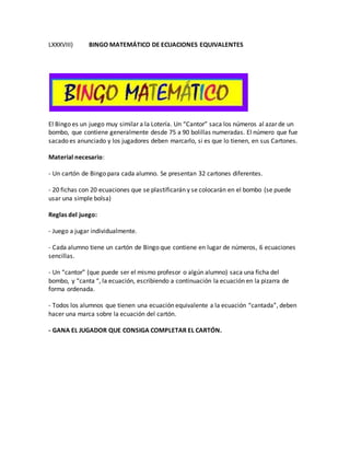 LXXXVIII) BINGO MATEMÁTICO DE ECUACIONES EQUIVALENTES
El Bingo es un juego muy similar a la Lotería. Un “Cantor” saca los números al azar de un
bombo, que contiene generalmente desde 75 a 90 bolillas numeradas. El número que fue
sacado es anunciado y los jugadores deben marcarlo, si es que lo tienen, en sus Cartones.
Material necesario:
- Un cartón de Bingo para cada alumno. Se presentan 32 cartones diferentes.
- 20 fichas con 20 ecuaciones que se plastificarán y se colocarán en el bombo (se puede
usar una simple bolsa)
Reglas del juego:
- Juego a jugar individualmente.
- Cada alumno tiene un cartón de Bingo que contiene en lugar de números, 6 ecuaciones
sencillas.
- Un “cantor” (que puede ser el mismo profesor o algún alumno) saca una ficha del
bombo, y “canta “, la ecuación, escribiendo a continuación la ecuación en la pizarra de
forma ordenada.
- Todos los alumnos que tienen una ecuación equivalente a la ecuación “cantada”, deben
hacer una marca sobre la ecuación del cartón.
- GANA EL JUGADOR QUE CONSIGA COMPLETAR EL CARTÓN.
 