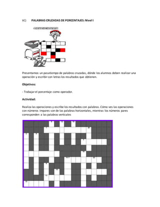 XC) PALABRAS CRUZADAS DE PORCENTAJES: Nivel I
Presentamos un pasatiempo de palabras cruzadas, dónde los alumnos deben realizar una
operación y escribir con letras los resultados que obtienen.
Objetivos:
- Trabajar el porcentaje como operador.
Actividad:
Realiza las operaciones y escribe los resultados con palabras. Cómo ves las operaciones
con números impares son de las palabras horizontales, mientras los números pares
corresponden a las palabras verticales
 