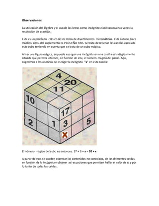 Observaciones:
La utilización del álgebra y el uso de las letras como incógnitas facilitan muchas veces la
resolución de acertijos.
Este es un problema clásico de los libros de divertimentos matemáticos. Esta sacado, hace
muchos años, del suplemento EL PEQUEÑO PAIS. Se trata de rellenar las casillas vacías de
este cubo teniendo en cuenta que se trata de un cubo mágico.
Al ser una figura mágica, se puede escoger una incógnita en una casilla estratégicamente
situada que permita obtener, en función de ella, el número mágico del panal. Aquí,
sugerimos a los alumnos de escoger la incógnita “x” en esta casilla:
El número mágico del cubo es entonces: 17 + 3 + x = 20 + x
A partir de eso, se pueden expresar los contenidos no conocidos, de las diferentes celdas
en función de la incógnita y obtener así ecuaciones que permiten hallar el valor de x y por
lo tanto de todas las celdas.
 