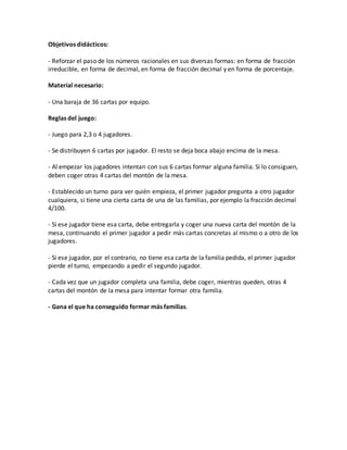 Objetivos didácticos:
- Reforzar el paso de los números racionales en sus diversas formas: en forma de fracción
irreducible, en forma de decimal, en forma de fracción decimal y en forma de porcentaje.
Material necesario:
- Una baraja de 36 cartas por equipo.
Reglas del juego:
- Juego para 2,3 o 4 jugadores.
- Se distribuyen 6 cartas por jugador. El resto se deja boca abajo encima de la mesa.
- Al empezar los jugadores intentan con sus 6 cartas formar alguna familia. Si lo consiguen,
deben coger otras 4 cartas del montón de la mesa.
- Establecido un turno para ver quién empieza, el primer jugador pregunta a otro jugador
cualquiera, si tiene una cierta carta de una de las familias, por ejemplo la fracción decimal
4/100.
- Si ese jugador tiene esa carta, debe entregarla y coger una nueva carta del montón de la
mesa, continuando el primer jugador a pedir más cartas concretas al mismo o a otro de los
jugadores.
- Si ese jugador, por el contrario, no tiene esa carta de la familia pedida, el primer jugador
pierde el turno, empezando a pedir el segundo jugador.
- Cada vez que un jugador completa una familia, debe coger, mientras queden, otras 4
cartas del montón de la mesa para intentar formar otra familia.
- Gana el que ha conseguido formar más familias.
 
