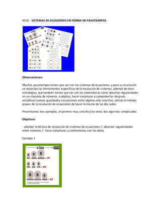 XCIII) SISTEMAS DE ECUACIONES EN FORMA DE PASATIEMPOS
Observaciones:
Muchos pasatiempos tienen que ver con los sistemas de ecuaciones, y para su resolución
se necesitan las herramientas específicas de la resolución de sistemas, además de otras
estrategias, que también tienen que ver con las matemáticas cómo observar regularidades
en un conjunto de números o objetos, hacer conjeturas y comprobarlas después.
establecer nuevas igualdades o ecuaciones entre objetos más sencillas, utilizar el método
propio de la resolución de ecuaciones de hacer lo mismo de los dos lados.
Presentamos tres ejemplos, el primero muy sencillo y los otros dos algo más complicados.
Objetivos
- abordar la técnica de resolución de sistemas de ecuaciones./- observar regularidades
entre números./- hacer conjeturas y confrontarlas con los datos.
Ejemplo 1
 