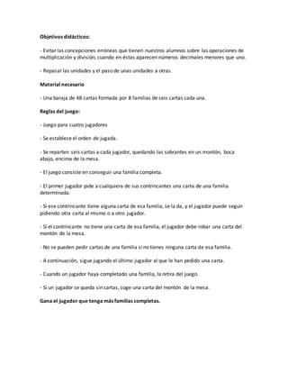 Objetivos didácticos:
- Evitar las concepciones erróneas que tienen nuestros alumnos sobre las operaciones de
multiplicación y división, cuando en éstas aparecen números decimales menores que uno.
- Repasar las unidades y el paso de unas unidades a otras.
Material necesario
- Una baraja de 48 cartas formada por 8 familias de seis cartas cada una.
Reglas del juego:
- Juego para cuatro jugadores
- Se establece el orden de jugada.
- Se reparten seis cartas a cada jugador, quedando las sobrantes en un montón, boca
abajo, encima de la mesa.
- El juego consiste en conseguir una familia completa.
- El primer jugador pide a cualquiera de sus contrincantes una carta de una familia
determinada:
- Si ese contrincante tiene alguna carta de esa familia, se la da, y el jugador puede seguir
pidiendo otra carta al mismo o a otro jugador.
- Si el contrincante no tiene una carta de esa familia, el jugador debe robar una carta del
montón de la mesa.
- No se pueden pedir cartas de una familia si no tienes ninguna carta de esa familia.
- A continuación, sigue jugando el último jugador al que le han pedido una carta.
- Cuando un jugador haya completado una familia, la retira del juego.
- Si un jugador se queda sin cartas, coge una carta del montón de la mesa.
Gana el jugador que tenga más familias completas.
 