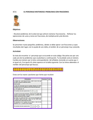 XCV) EL PERSONAJE MISTERIOSO: PROBLEMAS CON FRACCIONES
Objetivos
- Resolver problemas de la vida real que utilicen números fraccionarios. -Reforzar las
operaciones de suma y resta con fracciones, de multiplicación y de división.
Observaciones:
Se presentan nueve pequeños problemas, dónde se debe operar con fracciones y cuyos
resultados dan lugar, con la ayuda de una tabla, al nombre de un personaje muy conocido.
Actividad:
Se trata de encontrar al personaje que se esconde en este código. Resuelve uno por uno
cada uno de los problemas que se plantean a continuación. Tu resultado será un número.
Cambia ese número por la letra correspondiente del alfabeto, teniendo en cuenta que 1
es igual a A, 2 es igual a B, cómo aparece en la tabla siguiente. Con las letras obtendrás el
nombre del personaje que buscas.
Estos son las nueve cuestiones que tienes que resolver:
 