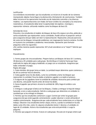 Justificación
Los estándares recomiendan que los estudiantes se inicien en el mundo de los números
manipulando objetos hasta llegar a la abstracción y formulación de conclusiones. También
debe iniciarse en las operaciones haciendo uso de materiales concretos y los diversos
modelos. Las representaciones son modos de hacer visibles los conceptos y las relaciones
matemáticas. El estudiante debe tener la oportunidad de explorar, investigar y
representar números utilizando modelos como los bloques de base 10.
Actividad de inicio
Presente a los estudiantes el modelo de bloques de base 10 y repase con ellos, pidiendo a
varios estudiantes que representen varias cantidades. Puede utilizar el proyector vertical
para asegurarse de que todos ven bien la representación. Represente y discuta ejercicios
de suma con los bloques incluyendo problemas con reagrupación hasta la centena. Escriba
en la pizarra las cantidades y problemas mencionados. Aproveche para formular
preguntas como las siguientes:
¿De cuántas maneras puedo representar 42? ¿Cuál consideran es la “mejor”? Solicite que
expliquen.
Procedimiento:
1. Forme grupos de cinco estudiantes. Prepare bolsas con bloques de base 10: 1 centena,
30 decenas y 45 unidades para cada grupo. No distribuya el material hasta que haya
explicado las reglas del juego y modelado un juego con un estudiante. Asegúrese que
todos entienden el juego.
Reglas del juego
1. Cada miembro del grupo lanza un dado. La cantidad mayor determina quien comienza y
de ahí se continúa hacia la derecha.
2. Cada jugador lanza los dos dados, suma las cantidades y toma los bloques que
representen la cantidad. Pasa los dados al próximo jugador y se repite el proceso.
3. Si alguno de los jugadores tiene la cantidad de unidades necesarias para cambiar por
una decena, solo puede hacerlo antes de lanzar los dados.
4. Gana el jugador que primero alcance la cantidad de 100 y haga el cambio a una
centena.
2. Entregue a cada grupo la bolsa con los bloques, 2 dados y entregue la hoja de trabajo
Sumando a cien a cada estudiante. Solicite a cada grupo que determine en unidades la
cantidad que se les entregó en bloques.
3. Permita que los estudiantes comiencen a jugar. Camine por entre los grupos para
asegurarse de que están jugando correctamente y poder observar si están utilizando el
modelo correctamente. Asegúrese de que cada estudiante hace anotaciones en su hoja de
trabajo. Observe si los estudiantes toman atajos; esto es, cuando la cantidad en los dos
dados suma 10 o más, como 12, algunos estudiantes toman 1 decena y 2 unidades en
lugar de 12 unidades. Aclare a los estudiantes que esto está permitido si surge la
pregunta.
4. Permita que jueguen al menos 3 veces en cada grupo. Discuta con el grupo entero qué
 