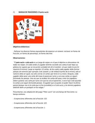 C) BARAJA DE FRACCIONES: El poto sucio
Objetivos didácticos:
- Reforzar las diversas formas equivalentes de expresar un número racional: en forma de
fracción, en forma de porcentaje, en forma decimal.
Observaciones:
“El poto sucio o culo sucio es un juego de naipes en el que el objetivo es descartarse de
todas los naipes. En cada ronda un jugador distinto esconde una carta al azar bajo sus
glúteos (se supone que se encuentra sentado)-de ahí el nombre- sin que nadie la vea (ni
siquiera él mismo). Luego se reparten 12 cartas, de las cuales cada jugador debe formar
parejas de números (por ejemplo: 2 de corazón y 2 de trébol) la pinta da lo mismo, sólo el
número debe ser igual, eso sólo con las 12 cartas que tiene en su mano. Después, cada
jugador debe sacar una carta del mazo (o pozo) por turno y con esas cartas se siguen
formando las parejas. Una vez que se acaban las cartas del pozo, entre los jugadores
deben quitarse una carta por turno (sin que las vea el oponente, o sea el que está sacando
la carta) y así seguir formando parejas. El jugador que se queda sin poder hacer la última
pareja (porque esa es la carta que se ha escondido) es el culo sucio, y los demás jugadores
deberán darle un puntapié en las nalgas.”
Presentamos una adaptación del juego “Poto sucio” con una baraja de fracciones: La
baraja contiene:
- 6 expresiones diferentes de la fracción 3/2
- 6 expresiones diferentes de la fracción 6/5
- 6 expresiones diferentes de la fracción 1
 