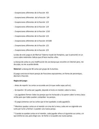 - 6 expresiones diferentes de la fracción 4/5
- 6 expresiones diferentes de la fracción 3/4
- 6 expresiones diferentes de la fracción 1/2
- 2 expresiones diferentes de la fracción 1/4
- 2 expresiones diferentes de la fracción 1/10
- 2 expresiones diferentes de la fracción 1/3
- 2 expresiones diferentes de la fracción 67/100
- 2 expresiones diferentes de la fracción 1/5
- 2 expresiones diferentes de la fracción 2/3
La idea de este juego es de Marisol Taberna Irazoki de Pamplona, que la presentó en un
curso sobre materiales lúdicos que dí hace muchos años.
La baraja de cartas es una modificación de una baraja que encontre en internet pero, me
disculpo, no me acuerdo donde.
Material: La baraja de 48 cartas por grupo de 4 alumnos.
El juego consiste en hacer parejas de fracciones equivalentes, en forma de porcentajes,
decimal o fracción.
Reglas del juego:
- Antes de repartir las cartas se esconde una (sin que nadie sepa cuál es).
- Se reparten 10 cartas por jugador, dejando el resto en montón sobre la mesa.
- Los jugadores forman todas las parejas que les ha tocado y las ponen sobre la mesa, boca
arriba para que todos puedan comprobar las parejas.
- El juego comienza con las cartas que le han quedado a cada jugador/a.
* Mientras quedan cartas en el montón en cima de la mesa, cada uno va cogiendo una
carta por turno y forman si pueden una nueva pareja.
* Cuando no quedan cartas en el montón, cada jugador ofrece al siguiente sus cartas, sin
que el/ella las vea, para elegir una. Se forma si se puede una nueva pareja.
 