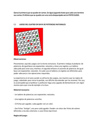 Gana el primero que se quede sin cartas. Se sigue jugando hasta que cada uno termine
sus cartas. El último que se quede con una carta desparejada será el POTO SUCIO.
CI) JUEGO DEL CUATRO EN RAYA DE POTENCIAS NATURALES
Observaciones:
Presentamos aquí dos juegos con la misma estructura. El primero trabaja el producto de
potencias de igual base con exponentes naturales y tiene una regleta y un tablero
adecuado para este caso, mientras el segunda refuerza el cociente de potencias de igual
base con exponentes naturales. En cada caso el tablero y la regleta son diferentes para
poder adecuarse a las operaciones requeridas.
La experiencia en el aula cuando se utiliza los dos juegos, nos muestra que las reglas de
juego, sobretodo para iniciar la partida, son difíciles de entender por los alumnos. Por eso,
es aconsejable que el profesor o profesora haga unas jugadas de demostración con algún
alumno para que sirva de ejemplo a la clase.
Material necesario:
- Un tablero de potencias con exponentes naturales.
- Una regleta de potencias sencillas.
- 15 fichas por jugador, cada jugador con un color.
- Dos fichas “testigo”, una para cada jugador. Pueden ser otras dos fichas de colores
diferentes a los dos anteriores o unas fichas tipo trivial.
Reglas del juego:
 