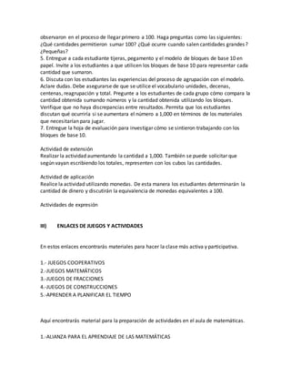 observaron en el proceso de llegar primero a 100. Haga preguntas como las siguientes:
¿Qué cantidades permitieron sumar 100? ¿Qué ocurre cuando salen cantidades grandes?
¿Pequeñas?
5. Entregue a cada estudiante tijeras, pegamento y el modelo de bloques de base 10 en
papel. Invite a los estudiantes a que utilicen los bloques de base 10 para representar cada
cantidad que sumaron.
6. Discuta con los estudiantes las experiencias del proceso de agrupación con el modelo.
Aclare dudas. Debe asegurarse de que se utilice el vocabulario unidades, decenas,
centenas, reagrupación y total. Pregunte a los estudiantes de cada grupo cómo compara la
cantidad obtenida sumando números y la cantidad obtenida utilizando los bloques.
Verifique que no haya discrepancias entre resultados. Permita que los estudiantes
discutan qué ocurriría si se aumentara el número a 1,000 en términos de los materiales
que necesitarían para jugar.
7. Entregue la hoja de evaluación para investigar cómo se sintieron trabajando con los
bloques de base 10.
Actividad de extensión
Realizar la actividad aumentando la cantidad a 1,000. También se puede solicitar que
según vayan escribiendo los totales, representen con los cubos las cantidades.
Actividad de aplicación
Realice la actividad utilizando monedas. De esta manera los estudiantes determinarán la
cantidad de dinero y discutirán la equivalencia de monedas equivalentes a 100.
Actividades de expresión
III) ENLACES DE JUEGOS Y ACTIVIDADES
En estos enlaces encontrarás materiales para hacer la clase más activa y participativa.
1.- JUEGOS COOPERATIVOS
2.-JUEGOS MATEMÁTICOS
3.-JUEGOS DE FRACCIONES
4.-JUEGOS DE CONSTRUCCIONES
5.-APRENDER A PLANIFICAR EL TIEMPO
Aquí encontrarás material para la preparación de actividades en el aula de matemáticas.
1.-ALIANZA PARA EL APRENDIAJE DE LAS MATEMÁTICAS
 