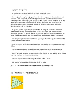 - Juego para dos jugadores.
- Los jugadores tiran el dado para decidir quién empieza el juego.
- El primer jugador empieza el juego colocando sobre una potencia de la regleta para el
producto o para el cociente, su ficha testigo, y colocando a continuación sobre otra
potencia (o sobre la misma) la ficha testigo del otro jugador. Hace el producto de las dos
potencias de igual base señaladas cuando se trata del tablero para el producto o el
cociente en el otro caso y rellena con una de sus quince fichas la casilla del tablero
correspondiente con su resultado.
- El segundo jugador, coge SÓLO, su ficha testigo de la regleta y la coloca sobre otra
potencia de la regleta, hace el producto si se trata del tablero para el producto o el
cociente si el tablero es para el cociente, de su potencia y de la que señalaba la ficha del
primer jugador y ocupa con una ficha la casilla del tablero donde aparece el resultado
- Para escoger su potencia en la regleta, el segundo jugador debe seguir la estrategia del
juego clásico del cuatro en raya:
* tratar de impedir con la casilla que va a ocupar que su adversario consiga alinear cuatro
fichas.
* conseguir el también y lo antes posible tener cuatro fichas en el tablero alineadas.
- El juego continua, con cada jugador moviendo únicamente su ficha testigo y colocando a
cada vez, una ficha en una casilla del tablero.
- Se puede ocupar las casillas de la regleta por dos fichas a la vez.
- Si un jugador se equivoca en los cálculos pierde su turno.
GANA EL JUGADOR QUE CONSIGUE PRIMERO UN CUATRO EN RAYA.
CII) PIRÁMIDES DE POTENCIAS ENTERAS
 