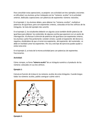 Para consolidar estas operaciones, se propone una actividad con tres ejemplos crecientes
en dificultad. Los alumnos ya han trabajado con los “números ocultos” en la actividad
anterior, dedicada a operaciones con potencias de exponentes números naturales.
En el ejemplo 1, los alumnos deben, para obtener los “números ocultos”, multiplicar
potencias de igual base, pero con exponentes enteros, colocadas en los tres vértices de los
triángulos. Se trata del ejemplo más sencillo
En el ejemplo 2, los estudiantes deberán en algunos casos también dividir potencias de
igual base para obtener los contenidos de algunas casillas que aparecen con un punto de
interrogación. Al efectuar la división de potencias de igual base con exponentes enteros,
los alumnos suelen frecuentemente cometer errores cuando el exponente del divisor es
negativo, olvidándose de que al restar ese exponente, del exponente del numerador, se
debe en realidad sumar los exponentes. Por eso, este tipo de ejercicios puede ayudar a
evitar este error.
En el ejemplo 3, se trata de la misma actividad pero con potencias de exponentes
fraccionarios.
Actividad:
Cómo siempre, se llama “número oculto” de un triángulo numérico al producto de los
números colocados en sus tres vértices.
Ejemplo 1:
Calcula en función de la base t, los números ocultos de estos triángulos. Cuando tengas
todos los números ocultos, podrás averiguar cuánto vale t.
Ejemplo 2:
 