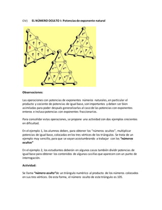 CIV) EL NÚMERO OCULTO I: Potencias de exponente natural
Observaciones:
Las operaciones con potencias de exponentes números naturales, en particular el
producto y cociente de potencias de igual base, son importantes y deben ser bien
asimiladas para poder después generalizarlas al caso de las potencias con exponentes
enteros e incluso potencias con exponentes fraccionarios.
Para consolidar estas operaciones, se propone una actividad con dos ejemplos crecientes
en dificultad.
En el ejemplo 1, los alumnos deben, para obtener los “números ocultos”, multiplicar
potencias de igual base, colocadas en los tres vértices de los triángulos. Se trata de un
ejemplo muy sencillo, para que se vayan acostumbrando a trabajar con los “números
ocultos”
En el ejemplo 2, los estudiantes deberán en algunos casos también dividir potencias de
igual base para obtener los contenidos de algunas casillas que aparecen con un punto de
interrogación.
Actividad:
Se llama “número oculto”de un triángulo numérico al producto de los números colocados
en sus tres vértices. De esta forma, el número oculto de este triángulo es 105.
 