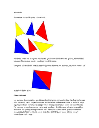 Actividad:
Reproduce estos triángulos y recórtalos:
Poniendo juntos los triángulos recortados y haciendo coincidir lados iguales, forma todos
los cuadriláteros que puedas con dos y tres triángulos.
Dibuja los cuadriláteros en tu cuaderno y ponles nombre.Por ejemplo, se puede formar un
cuadrado cómo éste:
Observaciones:
Los alumnos deben realizar una búsqueda sistemática, reconociendo y clasificando figuras
para encontrar todas las posibilidades. Seguramente será necesario que el profesor haga
alguna puesta en común para recoger ideas útiles para construir todos los cuadriláteros.
Por ejemplo se puede empezar con una de las clases de triángulos, primero tomándolos
de dos en dos y después cogiendo los tres, viendo los cuadriláteros que salen en cada
caso, después hacer lo mismo con la otra clase de triángulos y, por último, con un
triángulo de cada clase.
 