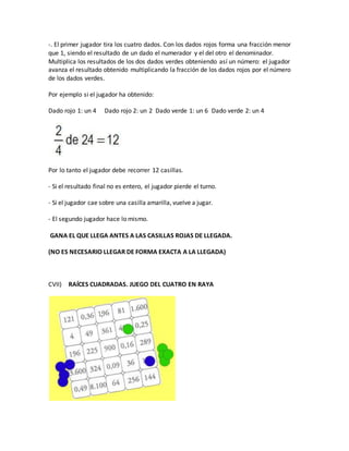 -. El primer jugador tira los cuatro dados. Con los dados rojos forma una fracción menor
que 1, siendo el resultado de un dado el numerador y el del otro el denominador.
Multiplica los resultados de los dos dados verdes obteniendo así un número: el jugador
avanza el resultado obtenido multiplicando la fracción de los dados rojos por el número
de los dados verdes.
Por ejemplo si el jugador ha obtenido:
Dado rojo 1: un 4 Dado rojo 2: un 2 Dado verde 1: un 6 Dado verde 2: un 4
Por lo tanto el jugador debe recorrer 12 casillas.
- Si el resultado final no es entero, el jugador pierde el turno.
- Si el jugador cae sobre una casilla amarilla, vuelve a jugar.
- El segundo jugador hace lo mismo.
GANA EL QUE LLEGA ANTES A LAS CASILLAS ROJAS DE LLEGADA.
(NO ES NECESARIO LLEGAR DE FORMA EXACTA A LA LLEGADA)
CVII) RAÍCES CUADRADAS. JUEGO DEL CUATRO EN RAYA
 