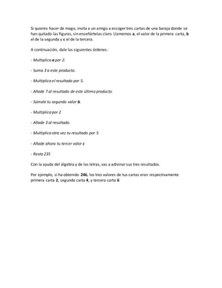 Si quieres hacer de mago, invita a un amigo a escoger tres cartas de una baraja donde se
han quitado las figuras, sin enseñártelas claro. Llamemos a, el valor de la primera carta, b
el de la segunda y c el de la tercera.
A continuación, dale las siguientes órdenes:
- Multiplica a por 2.
- Suma 3 a este producto.
- Multiplica el resultado por 5.
- Añade 7 al resultado de este último producto.
- Súmale tu segundo valor b.
- Multiplica por 2
- Añade 3 al resultado.
- Multiplica otra vez tu resultado por 5
- Añade ahora tu tercer valor c
- Resta 235
Con la ayuda del álgebra y de las letras, vas a adivinar sus tres resultados.
Por ejemplo, si ha obtenido 246, los tres valores de tus cartas eran respectivamente
primera carta 2, segundo carta 4, y tercera carta 6
 