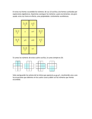En esta cruz hemos escondido los números de sus 12 casillas y los hemos sustituidos por
expresiones algebraicas. Queremos averiguar los números y para eso tenemos una gran
ayuda: esta cruz tiene en efecto, unas propiedades ciertamente asombrosas.
Si sumas los números de estas cuatro casillas, la suma siempre es 26:
Vete averiguando los valores de las letras que aparecen, x, y, z, t , resolviendo una a una
las ecuaciones que obtienes en los cuatro casos y obtén así los números que hemos
escondido.
 