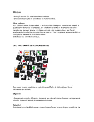 Objetivos:
- Trabajar la suma y la resta de números enteros.
- Entender el concepto de opuesto de un número entero.
Observaciones:
Esta actividad puede plantearse en 1º de Eso cuando se empieza a operar con enteros o
puede servir de repaso en 2º de ESO. De esta forma el profesor de 2º conocerá como
manejan sus alumnos la suma y resta de números enteros, operaciones que fueron
ampliamente introducidas durante el curso anterior. En el crucigrama, aparece también el
concepto de opuesto de un número entero.
Se trata de una actividad individual.
CXII) CUATRIMINÓS DE FRACCIONES: PUZZLE
Este puzzle ha sido sacado de un material para el Taller de Matemáticas. Siento
desconocer sus autores
Objetivos:
- Equivalencia entre las diferentes formas de una misma fracción: fracción como partes de
un todo, expresión decimal, fracciones equivalentes.
Actividad:
Se trata de juntar las 12 piezas de este puzzle para formar otro rectángulo también de 3 x
 