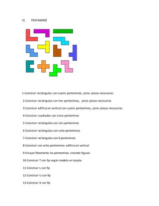V) PENTAMINÓ
1-Construir rectángulos con cuatro pentominós, pista: piezas necesarias
2-Construir rectángulos con tres pentominos, pista: piezas necesarias
3-Construir edificio en vertical con cuatro pentominos, pista: piezas necesarias
4-Construir cuadrados con cinco pentominos
5-Construir rectángulos con seis pentominos
6-Construir rectángulos con siete pentominos
7-Construir rectángulos con 8 pentominos
8-Construir con ocho pentominos edificio en vertical
9-Encajar libremente los pentominos creando figuras
10-Construir T con 9p según modelo en tarjeta
11-Construir L con 9p
12-Construir U con 9p
13-Construir X con 9p
 