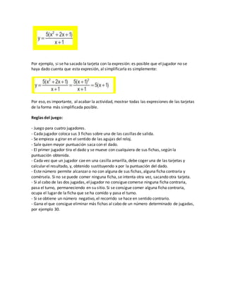 Por ejemplo, si se ha sacado la tarjeta con la expresión: es posible que el jugador no se
haya dado cuenta que esta expresión, al simplificarla es simplemente:
Por eso, es importante, al acabar la actividad, mostrar todas las expresiones de las tarjetas
de la forma más simplificada posible.
Reglas del juego:
- Juego para cuatro jugadores.
- Cada jugador coloca sus 3 fichas sobre una de las casillas de salida.
- Se empieza a girar en el sentido de las agujas del reloj.
- Sale quien mayor puntuación saca con el dado.
- El primer jugador tira el dado y se mueve con cualquiera de sus fichas, según la
puntuación obtenida.
- Cada vez que un jugador cae en una casilla amarilla, debe coger una de las tarjetas y
calcular el resultado, y, obtenido sustituyendo x por la puntuación del dado.
- Este número permite alcanzar o no con alguna de sus fichas, alguna ficha contraria y
comérsela. Si no se puede comer ninguna ficha, se intenta otra vez, sacando otra tarjeta.
- Si al cabo de las dos jugadas, el jugador no consigue comerse ninguna ficha contraria,
pasa el turno, permaneciendo en su sitio. Si se consigue comer alguna ficha contraria,
ocupa el lugar de la ficha que se ha comido y pasa el turno.
- Si se obtiene un número negativo, el recorrido se hace en sentido contrario.
- Gana el que consigue eliminar más fichas al cabo de un número determinado de jugadas,
por ejemplo 30.
 