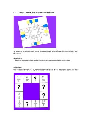 CXV) DOBLE TRAMA: Operaciones con fracciones
Se presenta un ejercicio en forma de pasatiempo para reforzar las operaciones con
fracciones.
Objetivos:
- Practicar las operaciones con fracciones de una forma menos tradicional.
Actividad:
Observa este tablero. En él, han desaparecido cinco de las fracciones de las casillas:
 