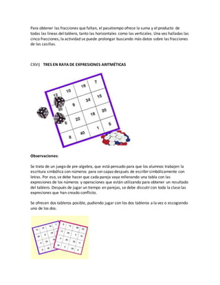 Para obtener las fracciones que faltan, el pasatiempo ofrece la suma y el producto de
todas las líneas del tablero, tanto las horizontales como las verticales. Una vez halladas las
cinco fracciones, la actividad se puede prolongar buscando más datos sobre las fracciones
de las casillas.
CXVI) TRES EN RAYA DE EXPRESIONES ARITMÉTICAS
Observaciones:
Se trata de un juego de pre-algebra, que está pensado para que los alumnos trabajen la
escritura simbólica con números para ser capaz después de escribir simbólicamente con
letras. Por eso, se debe hacer que cada pareja vaya rellenando una tabla con las
expresiones de los números y operaciones que están utilizando para obtener un resultado
del tablero. Después de jugar un tiempo en parejas, se debe discutir con toda la clase las
expresiones que han creado conflicto.
Se ofrecen dos tableros posible, pudiendo jugar con los dos tableros a la vez o escogiendo
uno de los dos.
 