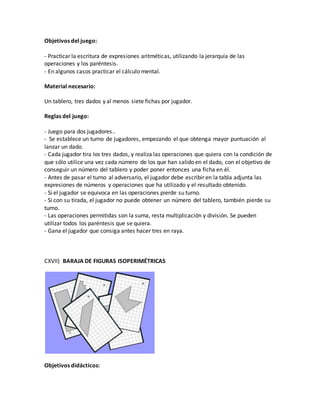 Objetivos del juego:
- Practicar la escritura de expresiones aritméticas, utilizando la jerarquía de las
operaciones y los paréntesis.
- En algunos casos practicar el cálculo mental.
Material necesario:
Un tablero, tres dados y al menos siete fichas por jugador.
Reglas del juego:
- Juego para dos jugadores..
- Se establece un turno de jugadores, empezando el que obtenga mayor puntuación al
lanzar un dado.
- Cada jugador tira los tres dados, y realiza las operaciones que quiera con la condición de
que sólo utilice una vez cada número de los que han salido en el dado, con el objetivo de
conseguir un número del tablero y poder poner entonces una ficha en él.
- Antes de pasar el turno al adversario, el jugador debe escribir en la tabla adjunta las
expresiones de números y operaciones que ha utilizado y el resultado obtenido.
- Si el jugador se equivoca en las operaciones pierde su turno.
- Si con su tirada, el jugador no puede obtener un número del tablero, también pierde su
turno.
- Las operaciones permitidas son la suma, resta multiplicación y división. Se pueden
utilizar todos los paréntesis que se quiera.
- Gana el jugador que consiga antes hacer tres en raya.
CXVII) BARAJA DE FIGURAS ISOPERIMÉTRICAS
Objetivos didácticos:
 