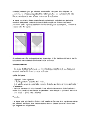 Solo se quiere conseguir que observen atentamente sus figuras para comparar sus
perímetros. En este caso, se puede utilizar la baraja incluso con alumnos mucho más
jóvenes, simplemente para reforzar el concepto de perímetros.
Se puede utilizar esta baraja para trabajar con el Teorema de Pitágoras y la suma de
radicales semejantes. Para conseguirlo, es necesario que los alumnos calculen los
perímetros de las figuras que tienen lados irracionales y que los comparen, como en el
caso de estas dos figuras:
Después de una o dos partidas de cartas, los alumnos se dan rápidamente cuenta que las
cartas están numeradas por familias de mismo perímetro.
Material necesario:
- Una baraja de 32 cartas formada por 8 familias de cuatro cartas cada una. Las cuatro
cartas de cada familia tienen el mismo perímetro.
Reglas del juego:
- Juego para cuatro jugadores.
- Se distribuyen todas las cartas de la baraja.
- Cada jugador agrupa si puede todos los pares de cartas que tienen el mismo perímetro y
se las guarda.
- Por turno, cada jugador coge de su vecino de la izquierda una carta sin verla e intenta
formar otro par de cartas con el mismo perímetro. Si lo consigue se guarda las dos cartas.
- Gana el que se queda antes sin cartas.
Variantes:
- Se puede jugar a las familias. Es decir cada jugador, en lugar de tener que agrupar cartas
con el mismo perímetro, debe intentar formar familias completas con las cuatro cartas
que tengan el mismo perímetro.
 