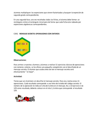 alumnos multipliquen las expresiones que vienen factorizadas y busquen la expresión de
segundo grado correspondiente.
En una segunda fase, una vez recortadas todas las fichas, el alumno debe formar un
rectángulo similar al rectángulo inicial pero de forma que cada ficha este rodeada por
expresiones algebraicas correspondientes.
CXIX) MENSAJE SECRETO: OPERACIONES CON ENTEROS
Observaciones:
Para animar a nuestros alumnos y alumnas a realizar 11 ejercicios clásicos de operaciones
con números enteros, se les ofrece una pequeña competición con el descifrado de un
mensaje secreto. El alumno que acabe antes de leer el mensaje secreto será
efectivamente ” el mejor”.
Actividad:
Tienes que ser el primero en descifrar el mensaje secreto. Para eso, realiza estas 11
operaciones. Cada resultado corresponde a una letra de la tabla del código secreto. El
número de la operación te indica el sitio de la letra en el mensaje. Así, si el ejercicio 1 da
129 como resultado, deberás colocar en el sitio 1, la letra que corresponde al resultado
129.
 