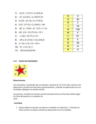 CXX) PUZZLE DE FRACCIONES
Observaciones:
Con este puzzle, se pretende que los alumnos y alumnas de 11-12-13 años, realicen unas
operaciones sencillas con fracciones y posteriormente, juntando las operaciones con sus
resultados, obtengan una bonita estrella.
Los alumnos, al acabar los cálculos sencillos de operaciones con fracciones deben pegar
las fichas del puzzle en su cuaderno de
clase.
Actividad:
1. Realiza todos los cálculos y escribe tus resultados en cada ficha./ 2. Recorta las
fichas y forma una figura uniendo las operaciones con los resultados.
 