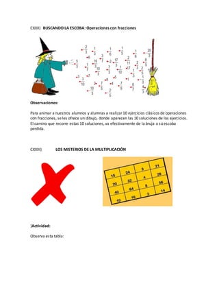 CXXII) BUSCANDO LA ESCOBA: Operaciones con fracciones
Observaciones:
Para animar a nuestros alumnos y alumnas a realizar 10 ejercicios clásicos de operaciones
con fracciones, se les ofrece un dibujo, donde aparecen las 10 soluciones de los ejercicios.
El camino que recorre estas 10 soluciones, va efectivamente de la bruja a su escoba
perdida.
CXXIII) LOS MISTERIOS DE LA MULTIPLICACIÓN
}Actividad:
Observa esta tabla:
 