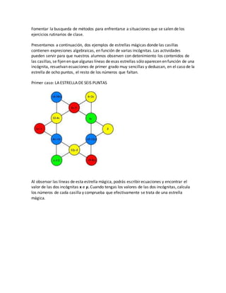Fomentar la busqueda de métodos para enfrentarse a situaciones que se salen de los
ejercicios rutinarios de clase.
Presentamos a continuación, dos ejemplos de estrellas mágicas donde las casillas
contienen expresiones algebraicas, en función de varias incógnitas. Las actividades
pueden servir para que nuestros alumnos observen con detenimiento los contenidos de
las casillas, se fijen en que algunas líneas de esas estrellas sólo aparecen en función de una
incógnita, resuelvan ecuaciones de primer grado muy sencillas y deduzcan, en el caso de la
estrella de ocho puntos, el resto de los números que faltan.
Primer caso: LA ESTRELLA DE SEIS PUNTAS
Al observar las líneas de esta estrella mágica, podrás escribir ecuaciones y encontrar el
valor de las dos incógnitas x e y. Cuando tengas los valores de las dos incógnitas, calcula
los números de cada casilla y comprueba que efectivamente se trata de una estrella
mágica.
 