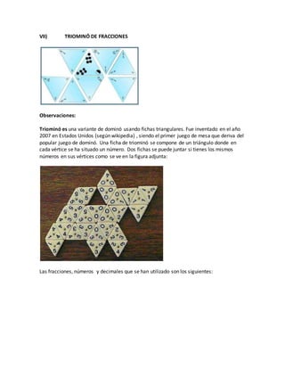 VII) TRIOMINÓ DE FRACCIONES
Observaciones:
Triominó es una variante de dominó usando fichas triangulares. Fue inventado en el año
2007 en Estados Unidos (según wikipedia) , siendo el primer juego de mesa que deriva del
popular juego de dominó. Una ficha de triominó se compone de un triángulo donde en
cada vértice se ha situado un número. Dos fichas se puede juntar si tienes los mismos
números en sus vértices como se ve en la figura adjunta:
Las fracciones, números y decimales que se han utilizado son los siguientes:
 