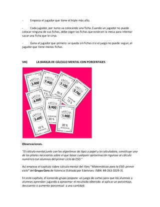 - Empieza el jugador que tiene el triple más alto.
- Cada jugador, por turno va colocando una ficha. Cuando un jugador no puede
colocar ninguna de sus fichas, debe coger las fichas que están en la mesa para intentar
sacar una ficha que le sirva.
- Gana el jugador que primero se queda sin fichas o si el juego no puede seguir, el
jugador que tiene menos fichas.
VIII) LA BARAJA DE CÁLCULO MENTAL CON PORCENTAJES
Observaciones.
“El cálculo mental junto con los algoritmos de lápiz y papel y la calculadora, constituye uno
de los pilares necesarios sobre el que basar cualquier aproximación rigurosa al cálculo
numérico con alumnos del primer ciclo de ESO.”
Así empieza el capítulo sobre cálculo mental del libro “Matemáticas para la ESO: primer
ciclo” del Grupo Cero de Valencia (Editado por Edelvives: ISBN: 84-263-3229-3).
En este capítulo, el conocido grupo propone un juego de cartas para que los alumnos y
alumnas aprendan jugando a aproximar el resultado obtenido al aplicar un porcentaje,
descuento o aumento porcentual a una cantidad.
 