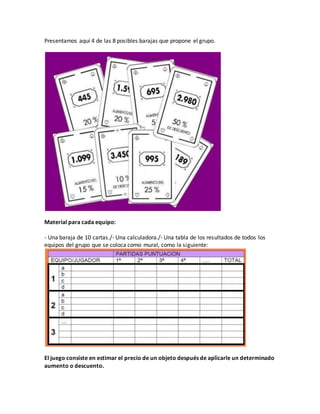Presentamos aquí 4 de las 8 posibles barajas que propone el grupo.
Material para cada equipo:
- Una baraja de 10 cartas./- Una calculadora./- Una tabla de los resultados de todos los
equipos del grupo que se coloca como mural, como la siguiente:
El juego consiste en estimar el precio de un objeto después de aplicarle un determinado
aumento o descuento.
 