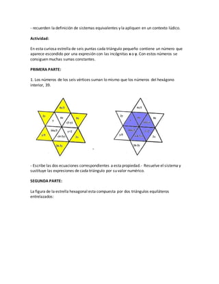 - recuerden la definición de sistemas equivalentes y la apliquen en un contexto lúdico.
Actividad:
En esta curiosa estrella de seis puntas cada triángulo pequeño contiene un número que
aparece escondido por una expresión con las incógnitas x o y. Con estos números se
consiguen muchas sumas constantes.
PRIMERA PARTE:
1. Los números de los seis vértices suman lo mismo que los números del hexágono
interior, 39.
- Escribe las dos ecuaciones correspondientes a esta propiedad.- Resuelve el sistema y
sustituye las expresiones de cada triángulo por su valor numérico.
SEGUNDA PARTE:
La figura de la estrella hexagonal esta compuesta por dos triángulos equiláteros
entrelazados:
 