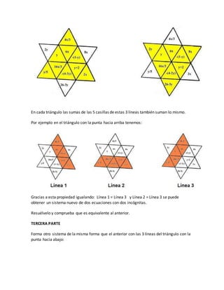 En cada triángulo las sumas de las 5 casillas de estas 3 líneas también suman lo mismo.
Por ejemplo en el triángulo con la punta hacia arriba tenemos:
Gracias a esta propiedad igualando: Línea 1 = Línea 3 y Línea 2 = Línea 3 se puede
obtener un sistema nuevo de dos ecuaciones con dos incógnitas.
Resuélvelo y comprueba que es equivalente al anterior.
TERCERA PARTE
Forma otro sistema de la misma forma que el anterior con las 3 líneas del triángulo con la
punta hacia abajo:
 