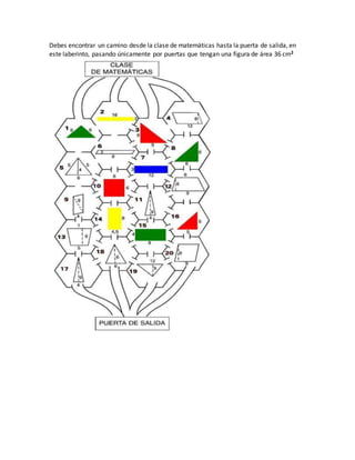 Debes encontrar un camino desde la clase de matemáticas hasta la puerta de salida, en
este laberinto, pasando únicamente por puertas que tengan una figura de área 36 cm2
 