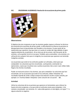 XV) CRUCIGRAMA ALGEBRAICO: Resolución de ecuaciones de primer grado
Observaciones:
El objetivo de este crucigrama es que los alumnos puedan repasar y afianzar las técnicas
de resolución de ecuaciones de primer grado. La dificultad de las diversas ecuaciones es
desigual para hacer el pasatiempo más llevadero a los alumnos. En gran parte de las
expresiones que aparecen, hay que tener en cuenta el cambio del signo debido al signo
negativo delante de un paréntesis. Al ser éste uno de los errores más frecuente de los
alumnos, se ha querido insistir en ese paso. También, para acostumbrar a los alumnos a la
utilización de cualquier letra para la incógnita, las ecuaciones que aparecen van teniendo
incógnitas variadas.
Las ecuaciones que están en las verticales pueden ser utilizadas, o bien para que
comprueben las soluciones que han encontrado, sustituyendo y realizando las
operaciones, o para que resuelvan unas cuantas ecuaciones más y vean si por ambos lados
llegan a los mismos resultados.
Puede ser necesario aclarar a los alumnos, que para comprobar las soluciones que han
encontrado con las ecuaciones que están en las verticales, deben interpretar los
resultados leyendo de arriba a abajo aunque esta notación resulte un poco extraña, por
ejemplo: en B vertical deben interpretar como solución de la ecuación - 14 .
Actividad
Utiliza las soluciones de las ecuaciones que aparecen en horizontales para rellenar los
huecos de este crucigrama, y las que están en verticales úsalas para comprobar si los
números encontrados son correctos. En cada celda aparece un solo dígito, o el signo “-” si
alguna solución es negativa.
 