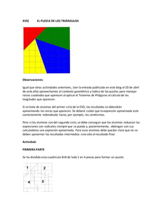 XVII) EL PUZZLE DE LOS TRIÁNGULOS
Observaciones:
Igual que otras actividades anteriores, (ver la entrada publicada en este blog el 20 de abril
de este año) aprovechamos el contexto geométrico y lúdico de los puzzles para manejar
raíces cuadradas que aparecen al aplicar el Teorema de Pitágoras al cálculo de las
longitudes que aparecen.
Si se trata de alumnos del primer ciclo de la ESO, los resultados se obtendrán
aproximando las raíces que aparecen. Se deberá cuidar que la expresión aproximada este
correctamente redondeada hasta, por ejemplo, las centésimas.
Pero si los alumnos son del segundo ciclo, se debe conseguir que los alumnos reduzcan las
expresiones con radicales siempre que se pueda y, posteriormente, obtengan con sus
calculadoras una expresión aproximada. Para esos alumnos debe quedar claro que no se
deben aproximar los resultados intermedios sino sólo el resultado final.
Actividad:
PRIMERA PARTE
Se ha dividido esta cuadricula 8×8 de lado 1 en 4 piezas para formar un puzzle:
 